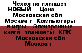 Чехол на планшет НОВЫЙ! › Цена ­ 400 - Московская обл., Москва г. Компьютеры и игры » Электронные книги, планшеты, КПК   . Московская обл.,Москва г.